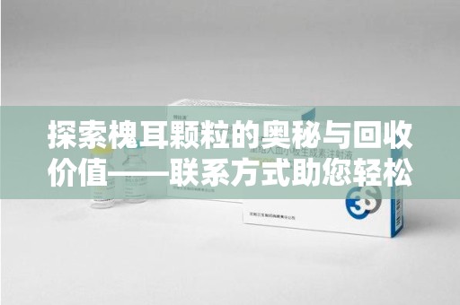 邯郸探索槐耳颗粒的奥秘与回收价值——联系方式助您轻松获取资源