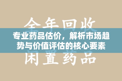 邯郸专业药品估价，解析市场趋势与价值评估的核心要素