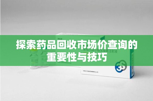 邯郸探索药品回收市场价查询的重要性与技巧
