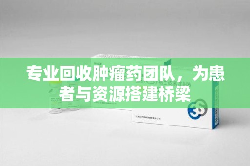邯郸专业回收肿瘤药团队，为患者与资源搭建桥梁