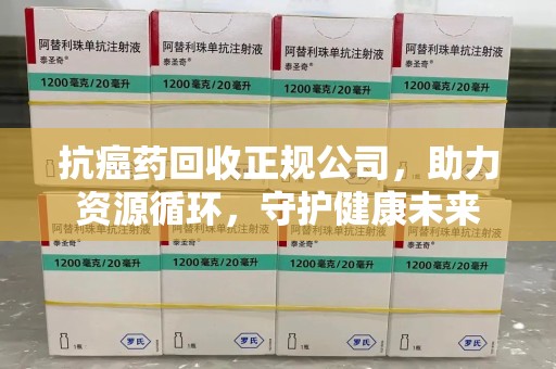 邯郸抗癌药回收正规公司，助力资源循环，守护健康未来