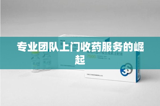 邯郸专业团队上门收药服务的崛起