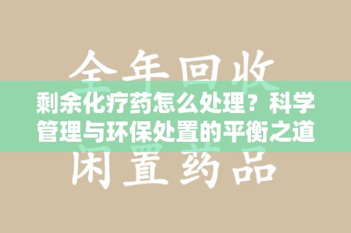 邯郸剩余化疗药怎么处理？科学管理与环保处置的平衡之道