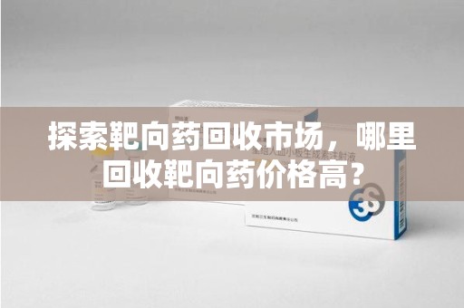邯郸探索靶向药回收市场，哪里回收靶向药价格高？