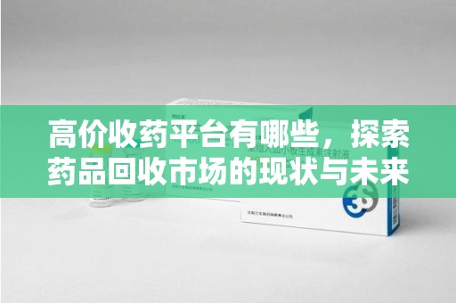 邯郸高价收药平台有哪些，探索药品回收市场的现状与未来