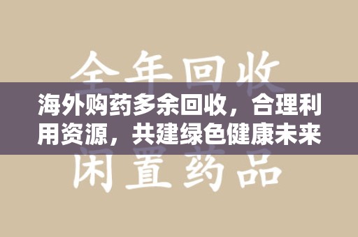 邯郸海外购药多余回收，合理利用资源，共建绿色健康未来